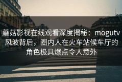 蘑菇影视在线观看深度揭秘：mogutv风波背后，圈内人在火车站候车厅的角色极具爆点令人意外