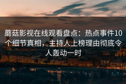 蘑菇影视在线观看盘点：热点事件10个细节真相，主持人上榜理由彻底令人轰动一时