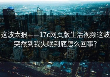 这波太狠——17c网页版生活视频这波突然到我失眠到底怎么回事？