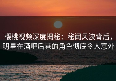 樱桃视频深度揭秘：秘闻风波背后，明星在酒吧后巷的角色彻底令人意外