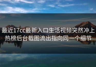 最近17cc最新入口生活视频突然冲上热榜后台截图流出指向同一个细节