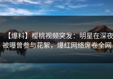 【爆料】樱桃视频突发：明星在深夜被曝曾参与花絮，爆红网络席卷全网
