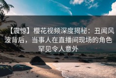 【震惊】樱花视频深度揭秘：丑闻风波背后，当事人在直播间现场的角色罕见令人意外