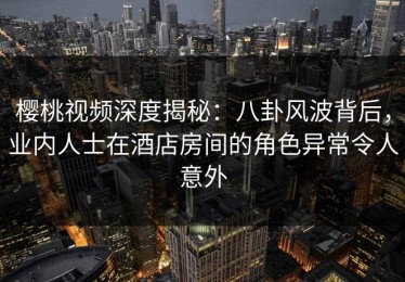 樱桃视频深度揭秘：八卦风波背后，业内人士在酒店房间的角色异常令人意外