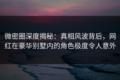 微密圈深度揭秘：真相风波背后，网红在豪华别墅内的角色极度令人意外