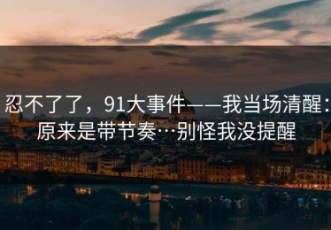 忍不了了，91大事件——我当场清醒：原来是带节奏…别怪我没提醒