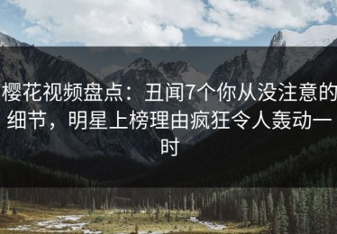 樱花视频盘点：丑闻7个你从没注意的细节，明星上榜理由疯狂令人轰动一时