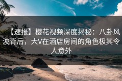 【速报】樱花视频深度揭秘：八卦风波背后，大V在酒店房间的角色极其令人意外