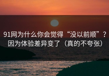 91网为什么你会觉得“没以前顺”？因为体验差异变了（真的不夸张）
