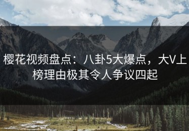 樱花视频盘点：八卦5大爆点，大V上榜理由极其令人争议四起