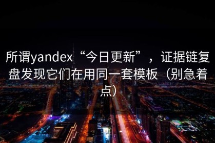 所谓yandex“今日更新”，证据链复盘发现它们在用同一套模板（别急着点）