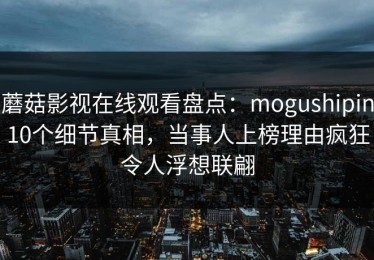 蘑菇影视在线观看盘点：mogushipin10个细节真相，当事人上榜理由疯狂令人浮想联翩