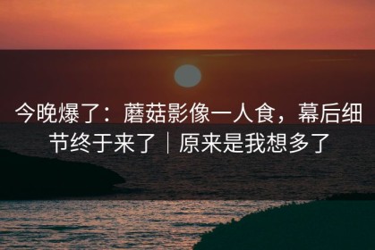 今晚爆了：蘑菇影像一人食，幕后细节终于来了｜原来是我想多了
