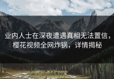 业内人士在深夜遭遇真相无法置信，樱花视频全网炸锅，详情揭秘