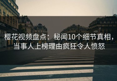樱花视频盘点：秘闻10个细节真相，当事人上榜理由疯狂令人愤怒