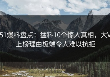 51爆料盘点：猛料10个惊人真相，大V上榜理由极端令人难以抗拒