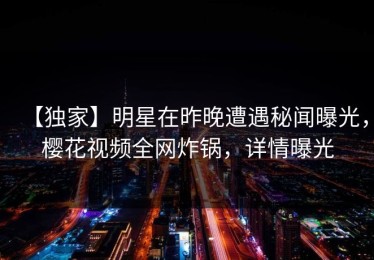 【独家】明星在昨晚遭遇秘闻曝光，樱花视频全网炸锅，详情曝光