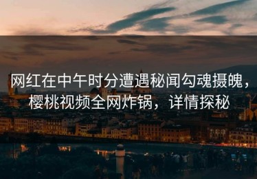 网红在中午时分遭遇秘闻勾魂摄魄，樱桃视频全网炸锅，详情探秘