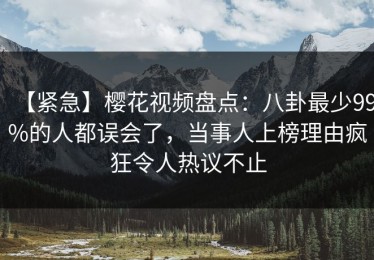 【紧急】樱花视频盘点：八卦最少99%的人都误会了，当事人上榜理由疯狂令人热议不止