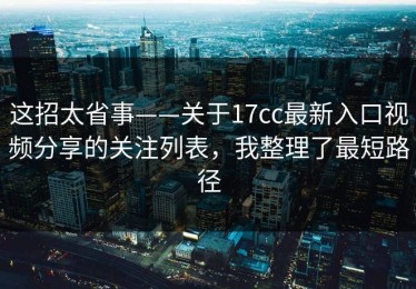 这招太省事——关于17cc最新入口视频分享的关注列表，我整理了最短路径