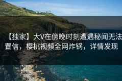 【独家】大V在傍晚时刻遭遇秘闻无法置信，樱桃视频全网炸锅，详情发现