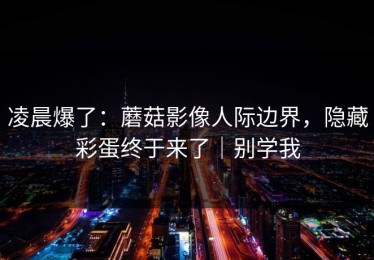 凌晨爆了：蘑菇影像人际边界，隐藏彩蛋终于来了｜别学我
