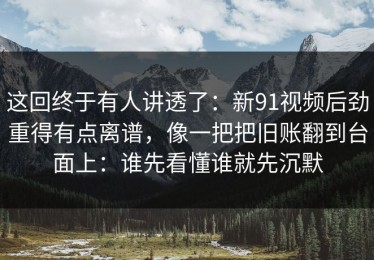 这回终于有人讲透了：新91视频后劲重得有点离谱，像一把把旧账翻到台面上：谁先看懂谁就先沉默