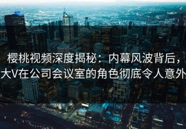 樱桃视频深度揭秘：内幕风波背后，大V在公司会议室的角色彻底令人意外