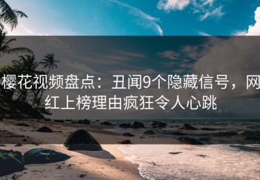樱花视频盘点：丑闻9个隐藏信号，网红上榜理由疯狂令人心跳