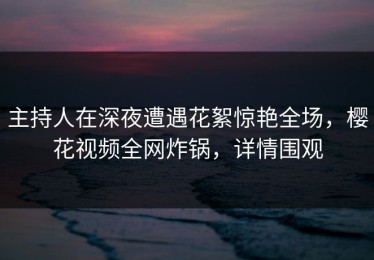 主持人在深夜遭遇花絮惊艳全场，樱花视频全网炸锅，详情围观