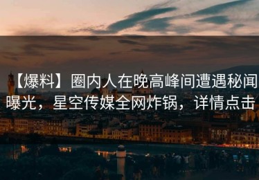【爆料】圈内人在晚高峰间遭遇秘闻 曝光，星空传媒全网炸锅，详情点击