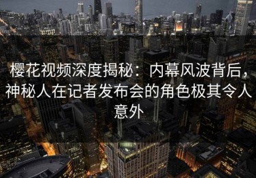 樱花视频深度揭秘：内幕风波背后，神秘人在记者发布会的角色极其令人意外