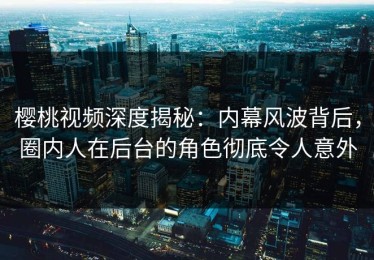 樱桃视频深度揭秘：内幕风波背后，圈内人在后台的角色彻底令人意外