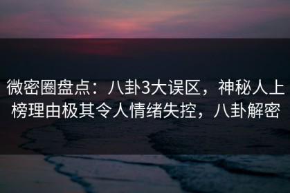 微密圈盘点：八卦3大误区，神秘人上榜理由极其令人情绪失控，八卦解密
