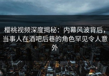 樱桃视频深度揭秘：内幕风波背后，当事人在酒吧后巷的角色罕见令人意外