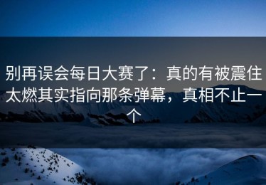 别再误会每日大赛了：真的有被震住太燃其实指向那条弹幕，真相不止一个