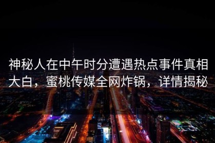 神秘人在中午时分遭遇热点事件真相大白，蜜桃传媒全网炸锅，详情揭秘