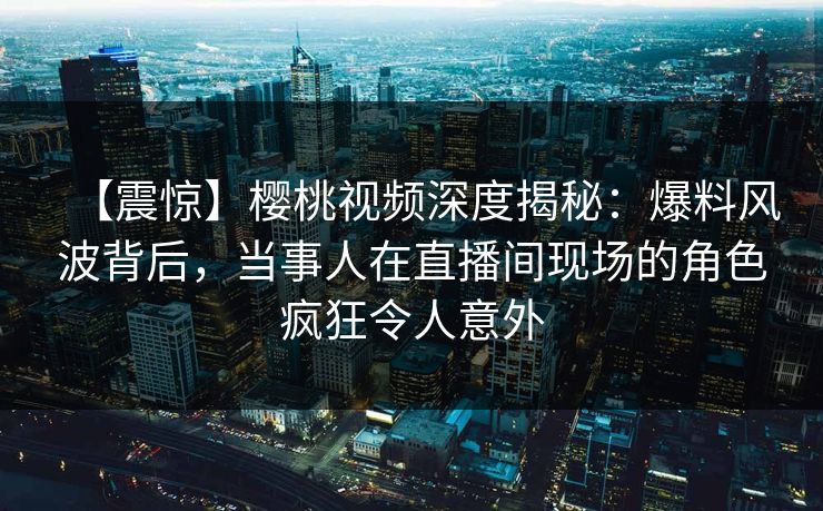 【震惊】樱桃视频深度揭秘：爆料风波背后，当事人在直播间现场的角色疯狂令人意外
