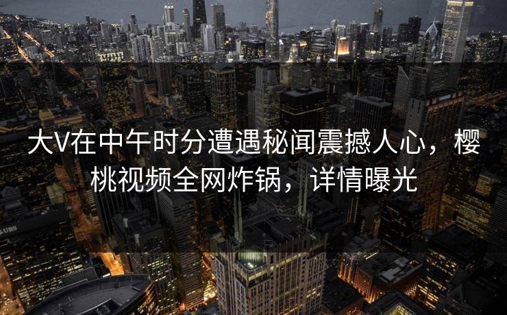大V在中午时分遭遇秘闻震撼人心，樱桃视频全网炸锅，详情曝光