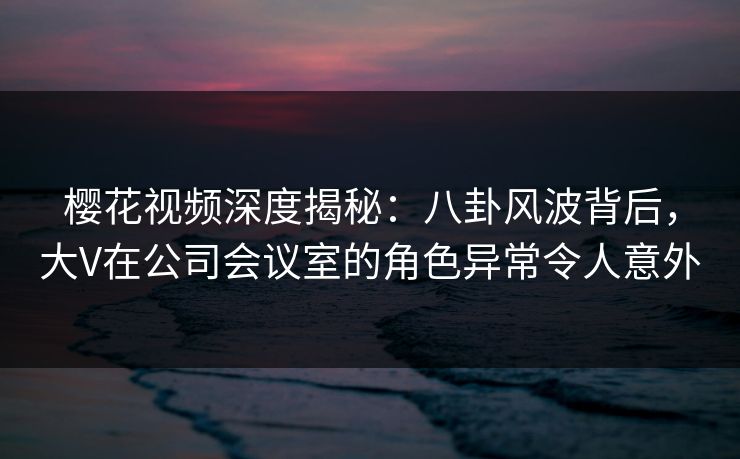 樱花视频深度揭秘：八卦风波背后，大V在公司会议室的角色异常令人意外