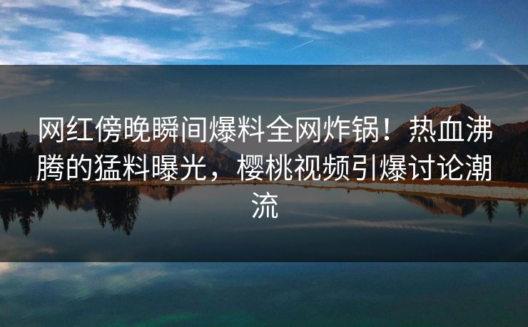 网红傍晚瞬间爆料全网炸锅！热血沸腾的猛料曝光，樱桃视频引爆讨论潮流