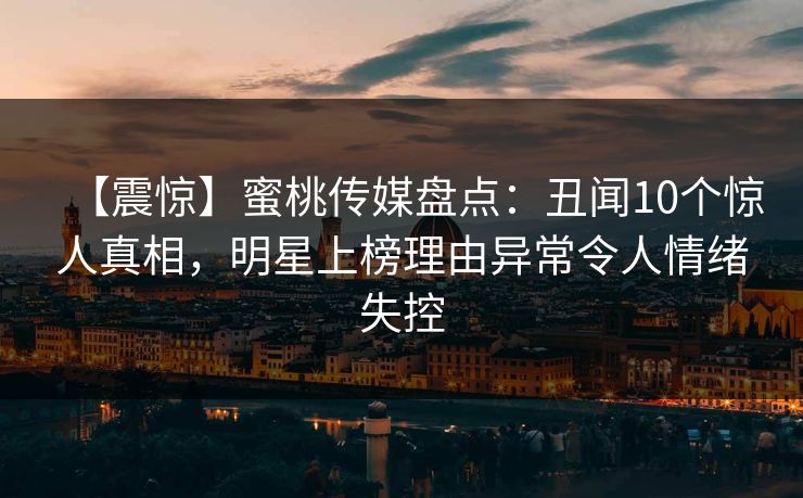 【震惊】蜜桃传媒盘点：丑闻10个惊人真相，明星上榜理由异常令人情绪失控