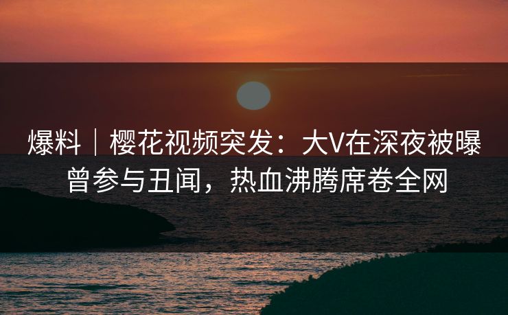 爆料｜樱花视频突发：大V在深夜被曝曾参与丑闻，热血沸腾席卷全网