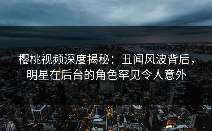 樱桃视频深度揭秘：丑闻风波背后，明星在后台的角色罕见令人意外