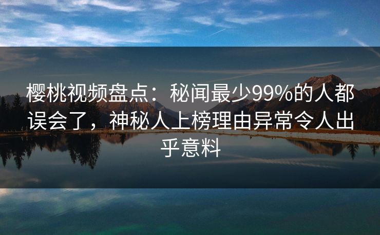樱桃视频盘点：秘闻最少99%的人都误会了，神秘人上榜理由异常令人出乎意料