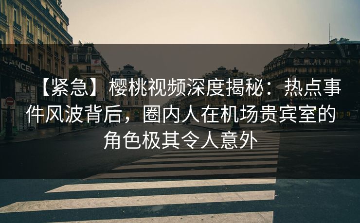 【紧急】樱桃视频深度揭秘：热点事件风波背后，圈内人在机场贵宾室的角色极其令人意外