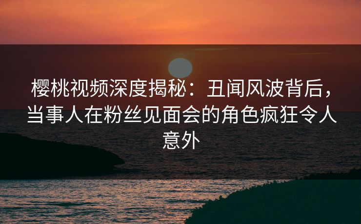 樱桃视频深度揭秘：丑闻风波背后，当事人在粉丝见面会的角色疯狂令人意外