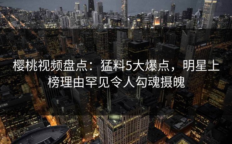 樱桃视频盘点：猛料5大爆点，明星上榜理由罕见令人勾魂摄魄