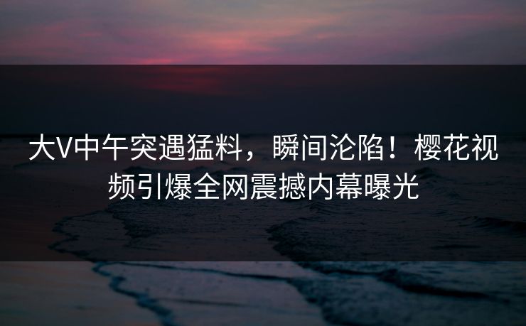 大V中午突遇猛料，瞬间沦陷！樱花视频引爆全网震撼内幕曝光