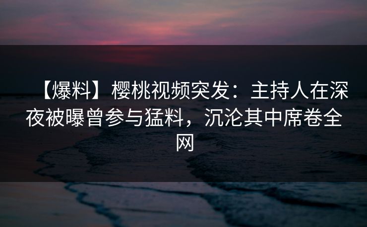 【爆料】樱桃视频突发：主持人在深夜被曝曾参与猛料，沉沦其中席卷全网